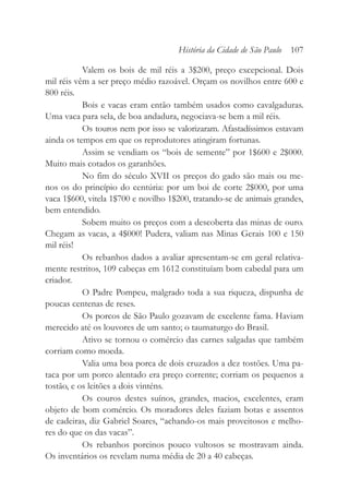 Valem os bois de mil réis a 3$200, preço excepcional. Dois
mil réis vêm a ser preço médio razoável. Orçam os novilhos entre 600 e
800 réis.
Bois e vacas eram então também usados como cavalgaduras.
Uma vaca para sela, de boa andadura, negociava-se bem a mil réis.
Os touros nem por isso se valorizaram. Afastadíssimos estavam
ainda os tempos em que os reprodutores atingiram fortunas.
Assim se vendiam os “bois de semente” por 1$600 e 2$000.
Muito mais cotados os garanhões.
No fim do século XVII os preços do gado são mais ou me-
nos os do princípio do centúria: por um boi de corte 2$000, por uma
vaca 1$600, vitela 1$700 e novilho 1$200, tratando-se de animais grandes,
bem entendido.
Sobem muito os preços com a descoberta das minas de ouro.
Chegam as vacas, a 4$000! Pudera, valiam nas Minas Gerais 100 e 150
mil réis!
Os rebanhos dados a avaliar apresentam-se em geral relativa-
mente restritos, 109 cabeças em 1612 constituíam bom cabedal para um
criador.
O Padre Pompeu, malgrado toda a sua riqueza, dispunha de
poucas centenas de reses.
Os porcos de São Paulo gozavam de excelente fama. Haviam
merecido até os louvores de um santo; o taumaturgo do Brasil.
Ativo se tornou o comércio das carnes salgadas que também
corriam como moeda.
Valia uma boa porca de dois cruzados a dez tostões. Uma pa-
taca por um porco alentado era preço corrente; corriam os pequenos a
tostão, e os leitões a dois vinténs.
Os couros destes suínos, grandes, macios, excelentes, eram
objeto de bom comércio. Os moradores deles faziam botas e assentos
de cadeiras, diz Gabriel Soares, “achando-os mais proveitosos e melho-
res do que os das vacas”.
Os rebanhos porcinos pouco vultosos se mostravam ainda.
Os inventários os revelam numa média de 20 a 40 cabeças.
História da Cidade de São Paulo 107
 