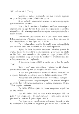 Quanto aos eqüinos as manadas mostram-se muito menores
do que o das pontas e varas de bovinos e suínos.
Se os solípedes são escassos, em compensação atingem pre-
ços relativamente elevados.
Vem o fim do século e as descobertas auríferas; aumenta pro-
digiosamente o preço da vida. E na ânsia do despejo para os distritos
mineradores não há cavalgaduras bastantes para tantos prospecters aluci-
nados do ouro.
Tomaram-se providências. Sob a presidência do Ouvidor
Peleja, reuniram-se a Câmara e numerosos homens bons para que se
não consentisse na saída de éguas para as minas.
Foi o gado ovelhum em São Paulo objeto de muito cuidado
dos criadores. Era a terra muito fria, e a lã se tornava preciosa.
Apesar de Pedro Taques se referir aos “rebanhos grandes de
ovelhas de que foi muito fértil o estabelecimento e povoação da cidade
de São Paulo cujos habitadores não logram no tempo presente (1760)
aquela abundância antiga da criação das ovelhas” os inventários não nos
referem altas cifras para os plantéis.
A lã, esta se merca a 3$200 a arroba para o fim do século
XVII.
Raras as alusões dos inventários ao gado caprino. Geralmente
se vendem as cabras a pataca ou por preço em torno desta.
A falta de lã por deficiência de ovelhas atribuiu Pedro Taques
a extinção de já velha indústria de chapéus de feltro em torno de 1700.
As aves mostram-se também assunto freqüente de avaliação.
Quinze galinhas e um galo atingem 1$280 réis em princípios
do século. Em 1623 vemos avaliarem-se as galinhas poedeiras a 60 réis.
Valem os galos cinqüenta.
De 1695 a 1700 em época de grande alta passam as galinhas
de 80 a 160 réis.
Em 1685 valia a dúzia de ovos 10 réis; uma perua 160; um
pato 40 réis. Em princípios do século vendiam-se três peruas e um peru
por 640 réis. Um casal de pombos por 160 réis.
Fato interessante; nas alentadas páginas dos inventários não
há referências a cães, quer aos de guarda quer aos de caça. Deviam no
108 Affonso de E. Taunay
 