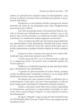 entanto ser apreciadíssimos naqueles tempos de intranqüilidade e anos
em que os prazeres venatórios tanto concorriam para quebrar a mono-
tonia da vida tediosa.
Numerosos os casos policiais devidos à passagem de animais
doméstico de terras de um proprietário para outro. Freqüentemente
provocavam cenas violentas.
Em 1653, recomendou muito o Ouvidor-Geral Velho de Aze-
vedo às Câmaras que “defendessem com penas e prisões a que se não
pusesse fogo em terras lavradias e se coimassem os gados achados nas
sementeiras e os matadores de criações pagassem-nas noveadas”.
Acaso se tratasse de índios por eles fossem responsabilizados
seus administradores. Estas depredações realizadas pelo gentio tinham
por fito exclusivo a venda do couro dos animais motivo pelo qual se
proibiu expressamente a qualquer mercador adquirir de escravos qualquer
pele.
Colocava-se bem a courama. Um couro de vaca, embora dila-
cerado por onça, ainda assim mercava-se por 120 réis.
A 22 de agosto de 1671, via-se a Câmara forçada a exigir que
só se adquirissem couros “de pessoas muito justificadas quando não
fossem criadores”.
Verificava-se considerável exportação de gado para Serra abaixo
para o abastecimento das vilas litorâneas.
A questão do aprovisionamento de carnes frescas, contínuo
escolho da administrações municipais, continuou a ser, no século XVII
problema de contínua e quase inconciliável solução.
No decurso dos anos, inúmeros foram os indivíduos que se
comprometeram “a dar carne a este povo” para geralmente, ao cabo de
pouco tempo, pedir a desobriga do compromisso alegando prejuízos.
Faltava a cada passo carne! Não havia a menor regularidade
do fornecimento, queixavam-se os procuradores municipais um após
outros. Não se queria obrigar “ninguém” ao corte, repetiam os termos,
desoladoramente!
Se algum “obrigado” surgia era para dar bife incomível como
em 1655 Franicisco Dias Leme que só abatia “bois e vacas magras que não
se podiam comer”.
História da Cidade de São Paulo 109
 