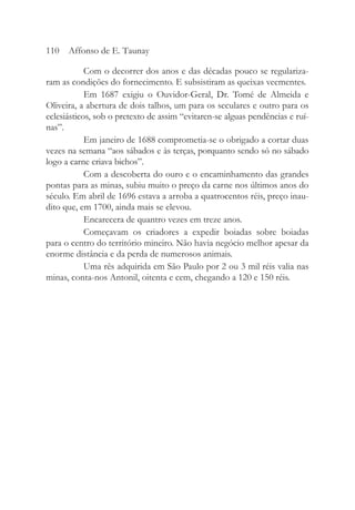 Com o decorrer dos anos e das décadas pouco se regulariza-
ram as condições do fornecimento. E subsistiram as queixas veementes.
Em 1687 exigiu o Ouvidor-Geral, Dr. Tomé de Almeida e
Oliveira, a abertura de dois talhos, um para os seculares e outro para os
eclesiásticos, sob o pretexto de assim “evitaren-se alguas pendências e ruí-
nas”.
Em janeiro de 1688 comprometia-se o obrigado a cortar duas
vezes na semana “aos sábados e às terças, porquanto sendo só no sábado
logo a carne criava bichos”.
Com a descoberta do ouro e o encaminhamento das grandes
pontas para as minas, subiu muito o preço da carne nos últimos anos do
século. Em abril de 1696 estava a arroba a quatrocentos réis, preço inau-
dito que, em 1700, ainda mais se elevou.
Encarecera de quantro vezes em treze anos.
Começavam os criadores a expedir boiadas sobre boiadas
para o centro do território mineiro. Não havia negócio melhor apesar da
enorme distância e da perda de numerosos animais.
Uma rês adquirida em São Paulo por 2 ou 3 mil réis valia nas
minas, conta-nos Antonil, oitenta e cem, chegando a 120 e 150 réis.
110 Affonso de E. Taunay
 