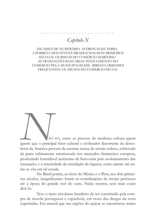 . . . . . . . . . . . . . . . . . . . . . . . . .
Capítulo X
ESCASSEZ DE NUMERÁRIO. AS DROGAS DA TERRA.
A POBREZA DOS INVENTARIADOS NOS DOIS PRIMEIROS
SÉCULOS. OS RISCOS DO COMÉRCIO MARÍTIMO.
AS TRANSAÇÕES BANCÁRIAS. POLICIAMENTO DO
COMÉRCIO PELA MUNICIPALIDADE. IRREGULARIDADES
FREQÜENTES. OS ABUSOS DO COMÉRCIO DO SAL
NÃO HÁ, entre as pessoas de mediana cultura quem
ignore que o principal fator cultural e civilizador decorrente da desco-
berta da América proveio da enorme massa de metais nobres, sobretudo
da prata subitamente arremessada nos mercados financeiros europeus,
produzindo formidável acréscimo de bem-estar pelo avolumamento das
transações e a intensidade da circulação da riqueza, como jamais até en-
tão se vira em tal escada.
No Brasil porém, ao invés do México e o Peru, nos dois primei-
ros séculos, insignificantes foram as contribuições de metais preciosos
até a época do grande rush do ouro. Nulas mesmo, será mais exato
dizê-lo.
Teve o meio circulante brasileiro de ser constituído pela com-
pra de moeda portuguesa e espanhola, em troca das drogas da terra
exportadas. Era natural que nas regiões do açúcar se encontrasse muito
 