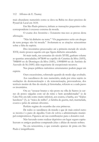 mais abundante numerário como se dava na Bahia no dizer precioso de
Pyrard de Laval em 1610.
Em São Paulo primevo, tinham as transações pequenino vulto
correspondente à escassez extrema da moeda.
O exame dos Inventários e Testamentos traz-nos as provas desta
afirmação.
“Não há dinheiro na terra.” “Os pagamentos serão em drogas
da terra porque não há moeda.” Avolumam-se as citações seiscentistas
sobre a falta de espécie.
Dos inventários processados até a primeira metade do século
XVII, muito poucos aqueles em que figura dinheiro amoedado.
Só mais tarde, nas cercanias do século XVIII, ganham volume
as quantias arrecadadas; 647$640 no espólio de Catarina da Silva (1693),
700$000 no de Domingos da Silva (1681), 1:900$000 no de Antônio de
Azevedo de Sá (1681) aliás negociante de excepcionais recursos.
Nas praças públicas raríssimos arrematantes podem pagar em
espécie.
Ouro escassíssimo, sobretudo quando de modo algo avultado.
Aos sucedâneos do raro numerário, ainda por cima sujeito às
oscilações da desmonetização e da remonetização, provocadoras, dos
terríveis motins de fins do século, já historiadas, referem-se a cada passo
os inventários.
Ora ao “assucar branco e rijo posto na villa de Santos às car-
nes de porco salgadas com sal do reino e bem acondicionadas” (o de
Cabo Frio era tido como muito inferior), aos couros, à banha, aos “feijões
barubens” (?), às “mãos de milho”, à farinha de guerra, mel, marmelada,
couros e peles de animais silvestres.
Perfeito regime do escambo das eras primevas.
De todos os sucedâneos da moeda o que de mais estável curso
se mostra é o pano de algodão. Com ele solvia a administração munici-
pal compromissos. Figurava até nas contribuições para o donativo real.
Não havendo como realizar depósitos em lugar seguro capita-
lizavam os antigos paulistas comprando jóias e alfaias de metais nobres.
Na era seiscentista, o que contudo aparece de prata em São
Paulo é insignificante.
112 Affonso de E. Taunay
 