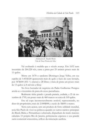 Vai avultando à medida que o século avança. Em 1632 num
inventário de 264.220 réis, entra a prata por 25 arráteis pouco mais de
11 quilos.
Morre em 1670 o opulento Domingos Jorge Velho, em seu
espólio de 1:451$320 apareceram mais de quilo e meio de ouro lavrado,
por 347$600 (451 ½ oitavas) e 28 libras e meia de prata um pouco mais
de 13 quilos (a 8 mil réis a libra)
No livro borrador de negócios do Padre Guilherme Pompeu
arrola-se o inventário da prata do creso parnaibano.
Realmente tinha grande e pesada prataria, avaliada, a 25 de no-
vembro de 1705, em pouco mais de 460 marcos ou cerca de 105 quilos.
Era tal copa incontestavelmente notável, representando, no
dizer do proprietário, mais de 2:500$000, a razão de 5$600 o marco.
Terra sem açúcar, sem um produto de forte utilidade mundial,
teria São Paulo de viver na pobreza quando os outros núcleos principais
do Brasil, Bahia e Pernambuco sobretudo, dispunham de muito maiores
cabedais. O próprio Rio de Janeiro, pobremente esperava o seu grande
surto comercial setecentista, reflexo da mineração aurífera.
História da Cidade de São Paulo 113
Aclamação de Amador Bueno
Tela de Oscar Pereira da Silva
 