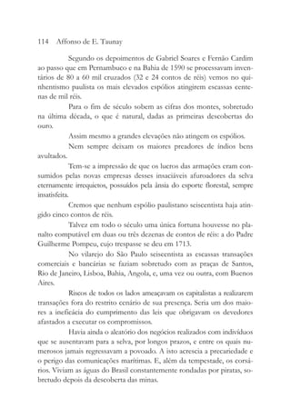 Segundo os depoimentos de Gabriel Soares e Fernão Cardim
ao passo que em Pernambuco e na Bahia de 1590 se processavam inven-
tários de 80 a 60 mil cruzados (32 e 24 contos de réis) vemos no qui-
nhentismo paulista os mais elevados espólios atingirem escassas cente-
nas de mil réis.
Para o fim de século sobem as cifras dos montes, sobretudo
na última década, o que é natural, dadas as primeiras descobertas do
ouro.
Assim mesmo a grandes elevações não atingem os espólios.
Nem sempre deixam os maiores preadores de índios bens
avultados.
Tem-se a impressão de que os lucros das armações eram con-
sumidos pelas novas empresas desses insaciáveis afuroadores da selva
eternamente irrequietos, possuídos pela ânsia do esporte florestal, sempre
insatisfeita.
Cremos que nenhum espólio paulistano seiscentista haja atin-
gido cinco contos de réis.
Talvez em todo o século uma única fortuna houvesse no pla-
nalto computável em duas ou três dezenas de contos de réis: a do Padre
Guilherme Pompeu, cujo trespasse se deu em 1713.
No vilarejo do São Paulo seiscentista as escassas transações
comerciais e bancárias se faziam sobretudo com as praças de Santos,
Rio de Janeiro, Lisboa, Bahia, Angola, e, uma vez ou outra, com Buenos
Aires.
Riscos de todos os lados ameaçavam os capitalistas a realizarem
transações fora do restrito cenário de sua presença. Seria um dos maio-
res a ineficácia do cumprimento das leis que obrigavam os devedores
afastados a executar os compromissos.
Havia ainda o aleatório dos negócios realizados com indivíduos
que se ausentavam para a selva, por longos prazos, e entre os quais nu-
merosos jamais regressavam a povoado. A isto acrescia a precariedade e
o perigo das comunicações marítimas. E, além da tempestade, os corsá-
rios. Viviam as águas do Brasil constantemente rondadas por piratas, so-
bretudo depois da descoberta das minas.
114 Affonso de E. Taunay
 