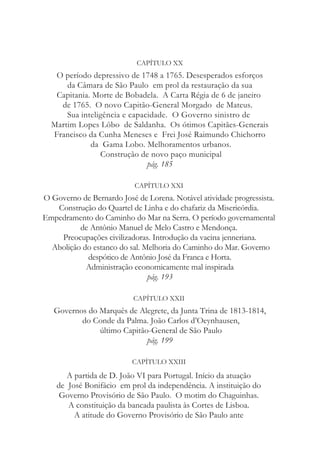 CAPÍTULO XX
O período depressivo de 1748 a 1765. Desesperados esforços
da Câmara de São Paulo em prol da restauração da sua
Capitania. Morte de Bobadela. A Carta Régia de 6 de janeiro
de 1765. O novo Capitão-General Morgado de Mateus.
Sua inteligência e capacidade. O Governo sinistro de
Martim Lopes Lôbo de Saldanha. Os ótimos Capitães-Generais
Francisco da Cunha Meneses e Frei José Raimundo Chichorro
da Gama Lobo. Melhoramentos urbanos.
Construção de novo paço municipal
pág. 185
CAPÍTULO XXI
O Governo de Bernardo José de Lorena. Notável atividade progressista.
Construção do Quartel de Linha e do chafariz da Misericórdia.
Empedramento do Caminho do Mar na Serra. O período governamental
de Antônio Manuel de Melo Castro e Mendonça.
Preocupações civilizadoras. Introdução da vacina jenneriana.
Abolição do estanco do sal. Melhoria do Caminho do Mar. Governo
despótico de Antônio José da Franca e Horta.
Administração economicamente mal inspirada
pág. 193
CAPÍTULO XXII
Governos do Marquês de Alegrete, da Junta Trina de 1813-1814,
do Conde da Palma. João Carlos d’Oeynhausen,
último Capitão-General de São Paulo
pág. 199
CAPÍTULO XXIII
A partida de D. João VI para Portugal. Início da atuação
de José Bonifácio em prol da independência. A instituição do
Governo Provisório de São Paulo. O motim do Chaguinhas.
A constituição da bancada paulista às Cortes de Lisboa.
A atitude do Governo Provisório de São Paulo ante
 