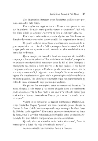 Nos inventários aparecem assaz freqüentes as alusões aos pre-
juízos causados pelo corso.
Em relação aos negócios com o Reino a cada passo se nota
nos inventários: “Se todas estas quantias vierem a salvamento”, “foi tudo
por conta e risco do defunto”, “deve vir na frota e se chegar”, etc., etc.
Em tempos seiscentistas possuir alguém em São Paulo, em
dinheiro de contado quase dois contos de réis! Era simplesmente imenso!
O pouco dinheiro amoedado se concentrava nas mãos de al-
guns argentários e no cofre dos órfãos, cujo papel na vida econômica do
burgo pode ser comparado servatis servandis ao dos estabelecimentos
bancários hodiernos.
Quase sempre os bens dos herdeiros menores são vendidos
em praça, a fim de se evitarem “descaminhos e desfraudos”, e o produ-
to aplicado em empréstimos vencendo, juros de 8% ao ano. Obrigava o
prestamista sua pessoa e bens móveis e de raiz havidos e por haver,
comprometendo-se a pagar a dívida ao pé do juízo, no cabo e fim de
um ano, sem contradição alguma e sem a isto pôr dúvida nem embargo
algum. Os empréstimos exigiam ainda a garantia pessoal de um fiador e
principal pagador. Tão disputado o numerário que nunca permanecia no
cofre do juízo, aparecendo logo quem o pretendesse.
Os prazos das transações, estes mostravam-se incertos: “de
nossa chegada a seis meses”; “de nossa chegada deste descobrimento
onde andamos à vila de São Paulo a um ano”; “à volta do sertão para
onde estou a caminho, trazendo-me Deus a paz e salvo, como nele espero
trazer-me”.
Valiam-se os capitalistas de regular escrituração. Declara Lou-
renço Castanho Taques “possuir um livro rubricado pelos oficiais da
Câmara de deve e há de haver em que estão as pessoas que lhe são a dever
de dinheiro dado a ganhos”. Em outros processos mencionam-se livros
de razão, onde o devedor reconhecia nos próprios livros do credor a ve-
racidade dos seus débitos comprovando-os com a assinatura.
Quando devedor e credor estão “safos de contas”, ficam as
partes quites e livres “de hoje até o fim do mundo”...
A rubrica dos livros comerciais fazia-a a Câmara.
História da Cidade de São Paulo 115
 