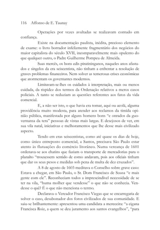 Operações por vezes avultadas se realizavam contudo em
confiança.
Existe na documentação paulista, inédita, precioso elemento
de exame: o livro borrador infelizmente fragmentário dos negócios do
maior capitalista do século XVII, incomparavelmente mais opulento do
que qualquer outro, o Padre Guilherme Pompeu de Almeida.
Suas mercês, os bons edis piratininganos, naqueles anos afasta-
dos e singelos da era seiscentista, não tinham a enfrentar a resolução de
graves problemas financeiros. Nem solver as temerosas crises econômicas
que atormentam os governantes modernos.
Limitavam-se-lhes os cuidados à interpretação, mais ou menos
cuidada, da rispidez dos termos da Ordenação relativos a meros casos
policiais. A tanto se reduziam as questões referentes aos fatos da vida
comercial.
E, a não ser isto, o que havia era tomar, aqui ou acolá, alguma
providência muito modesta, para atender aos reclamos da timída opi-
nião pública, manifestada por alguns homens bons “e onrados da guo-
vernansa da tera” pessoas de vistas mais largas. E desejosos de ver, em
sua vila natal, iniciativas e melhoramentos que lhe desse mais civilizado
aspecto.
Tendo em eras seiscentistas, como até quase os dias de hoje,
como único entreposto comercial, a Santos, precisava São Paulo estar
atento às flutuações do comércio litorâneo. Numa vereança de 1601
ordenava-se aos chatins que faziam o transporte de mercadorias para o
planalto “trouxessem sentido de como andavam, pois aos oficiais tinham
que dar os seus pesos e medidas sob pena de multa de dez cruzados”.
A 8 de agosto de 1603 meditava o Conselho sobre grave caso:
Estava a chegar, em São Paulo, o Sr. Dom Francisco de Sousa “e mais
gente com ele”. Reconheciam todos a imprescindível necessidade de se
ter na vila, “huma molher que vendesse” o que não se conhecia. Ven-
desse o quê? É o que não menciona o termo.
Declarava o Vereador Francisco Viegas que se encarregaria de
solver o caso, desabonador dos foros civilizados de sua comunidade. E
saiu-se brilhantemente: apresentou uma candidata a merceeira: “a cigana
Francisca Roiz, a quem se deu juramento aos santos evangelhos”, “para
116 Affonso de E. Taunay
 