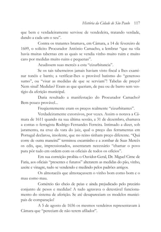 que bem e verdadeiramente servisse de vendedeira, tratando verdade,
dando a cada um o seu”.
Contra os tratantes bramava, em Câmara, a 14 de fevereiro de
1609, o solícito Procurador Antônio Camacho, a lembrar “que na vila
havia muitas tabernas em as quais se vendia vinho muito ruim e muito
caro por medidas muito ruins e pequenas”.
Acudissem suas mercês a esta “eizurbitancia”.
Se os tais taberneiros jamais haviam visto fiscal a lhes exami-
nar tonéis e barris; a verificar-lhes o provável batismo do “generoso
sumo”, ou “visar as medidas de que se serviam”! Tabelas de preço?
Nem sinal! Medidas? Eram as que queriam, de pau ou de barro sem ves-
tígio da aferição municipal.
Daria resultado a manifestação do Procurador Camacho?
Bem pouco provável...
Freqüentemente eram os preços realmente “eizurbitantes”.
Verdadeiramente extorsivos, por vezes. Assim o notava a Câ-
mara de 1611 quando na sua última sessão, a 31 de dezembro, chamava
a contas o ferragista Rodrigo Fernandes Ferreira. Intimado a dizer, sob
juramento, na cruz da vara do juiz, qual o preço das ferramentas em
Portugal declarou, insolente, que no reino tinham preço diferente. “Quá
corre de outra maneira!” terminou escarninho e a zombar de Suas Mercês
os edis, que, impressionados, assentaram necessário “chamar o povo
para pôr tudo em ordem com os oficiais de todos os ofícios”.
Em sua correição proibiu o Ouvidor-Geral, Dr. Miguel Cirne de
Faria, aos oficiais “presentes e futuros” alterarem as medidas do pão, vinho,
azeite e vinagre, tudo se vendendo e medindo pelos padrões antigos.
Os almotacéis que almotaçassem o vinho bom como bom e o
mau como mau.
Comércio tão cheio de peias e ainda prejudicado pelo precário
conjunto de pesos e medidas! A tudo agravava o detestável funciona-
mento do sistema de aferição. Se até desapareciam os modelos munici-
pais de comparação!
A 5 de agosto de 1656 os mesmos vendeiros representavam à
Câmara que “pereciam de não terem afilador”.
História da Cidade de São Paulo 117
 