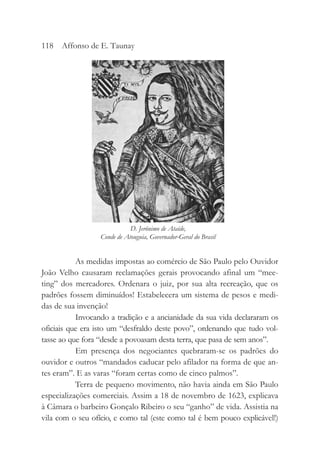 As medidas impostas ao comércio de São Paulo pelo Ouvidor
João Velho causaram reclamações gerais provocando afinal um “mee-
ting” dos mercadores. Ordenara o juiz, por sua alta recreação, que os
padrões fossem diminuídos! Estabelecera um sistema de pesos e medi-
das de sua invenção!
Invocando a tradição e a ancianidade da sua vida declararam os
oficiais que era isto um “desfraldo deste povo”, ordenando que tudo vol-
tasse ao que fora “desde a povoasam desta terra, que pasa de sem anos”.
Em presença dos negociantes quebraram-se os padrões do
ouvidor e outros “mandados caducar pelo afilador na forma de que an-
tes eram”. E as varas “foram certas como de cinco palmos”.
Terra de pequeno movimento, não havia ainda em São Paulo
especializações comerciais. Assim a 18 de novembro de 1623, explicava
à Câmara o barbeiro Gonçalo Ribeiro o seu “ganho” de vida. Assistia na
vila com o seu ofício, e como tal (este como tal é bem pouco explicável!)
118 Affonso de E. Taunay
D. Jerônimo de Ataíde,
Conde de Atouguia, Governador-Geral do Brasil
 