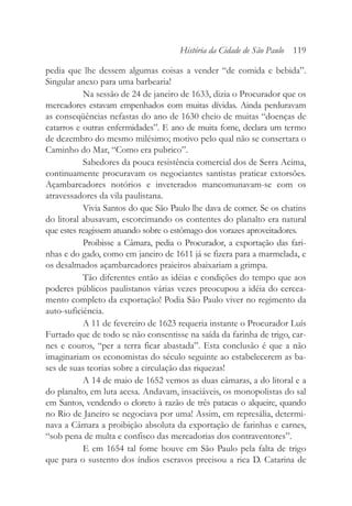 pedia que lhe dessem algumas coisas a vender “de comida e bebida”.
Singular anexo para uma barbearia!
Na sessão de 24 de janeiro de 1633, dizia o Procurador que os
mercadores estavam empenhados com muitas dívidas. Ainda perduravam
as conseqüências nefastas do ano de 1630 cheio de muitas “doenças de
catarros e outras enfermidades”. E ano de muita fome, declara um termo
de dezembro do mesmo milésimo; motivo pelo qual não se consertara o
Caminho do Mar, “Como era pubrico”.
Sabedores da pouca resistência comercial dos de Serra Acima,
continuamente procuravam os negociantes santistas praticar extorsões.
Açambarcadores notórios e inveterados mancomunavam-se com os
atravessadores da vila paulistana.
Vivia Santos do que São Paulo lhe dava de comer. Se os chatins
do litoral abusavam, escorcimando os contentes do planalto era natural
que estes reagissem atuando sobre o estômago dos vorazes aproveitadores.
Proibisse a Câmara, pedia o Procurador, a exportação das fari-
nhas e do gado, como em janeiro de 1611 já se fizera para a marmelada, e
os desalmados açambarcadores praieiros abaixariam a grimpa.
Tão diferentes então as idéias e condições do tempo que aos
poderes públicos paulistanos várias vezes preocupou a idéia do cercea-
mento completo da exportação! Podia São Paulo viver no regimento da
auto-suficiência.
A 11 de fevereiro de 1623 requeria instante o Procurador Luís
Furtado que de todo se não consentisse na saída da farinha de trigo, car-
nes e couros, “per a terra ficar abastada”. Esta conclusão é que a não
imaginariam os economistas do século seguinte ao estabelecerem as ba-
ses de suas teorias sobre a circulação das riquezas!
A 14 de maio de 1652 vemos as duas câmaras, a do litoral e a
do planalto, em luta acesa. Andavam, insaciáveis, os monopolistas do sal
em Santos, vendendo o cloreto à razão de três patacas o alqueire, quando
no Rio de Janeiro se negociava por uma! Assim, em represália, determi-
nava a Câmara a proibição absoluta da exportação de farinhas e carnes,
“sob pena de multa e confisco das mercadorias dos contraventores”.
E em 1654 tal fome houve em São Paulo pela falta de trigo
que para o sustento dos índios escravos precisou a rica D. Catarina de
História da Cidade de São Paulo 119
 