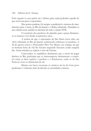 Góis esgotar os seus paióis até o último grão, nada podendo expedir do
que reservara para a exportação.
Dos portos paulistas foi sempre considerável a remessa de man-
timentos para o norte, ao Rio de Janeiro e à Bahia sobretudo. Abundam os
atos oficiais neste sentido no decorrer de todo o século XVII.
O comércio dos produtos do planalto para a praça fluminen-
se se manteve vivo desde os primeiros anos.
A notícia de que a exportação de São Paulo havia sido, em
1663, tributada no Rio de Janeiro sobremodo enfureceu os paulistas. A
26 de agosto avisou o Procurador Pêro Vaz Muniz, aos colegas, de que
os homens bons da vila lhe haviam requerido fizessem sessão naquele
dia. Assim mandou-se repicar o sino da Câmara.
Convocados os repúblicos declararam que a terem de pagar
direitos no Rio, preferiam que se interrompesse inteiramente o comér-
cio entre as duas regiões: a paulista e a fluminense, onde os de São
Paulo às vezes se abasteciam de sal.
Dentro em breve cessavam os motivos da ira do bom povo
paulistano e voltavam atrás da decisão as autoridades cariocas.
120 Affonso de E. Taunay
 