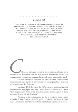 . . . . . . . . . . . . . . . . . . . . . . . . .
Capítulo XI
REPRESSÃO DE CHATINS. MODÉSTIA DOS ESTABELECIMENTOS
COMERCIAIS. O AÇAMBARCAMENTO DO SAL E OS ABUSOS DELE
DECORRENTES. VINHOS E AZEITES. REGULAMENTAÇÃO DE
PREÇOS DE FAZENDAS. O MOTIM DE 1692. QUESTÕES DE
ALMOTAÇARIA. ORGANIZAÇÃO DO TRABALHO. OS OFICIAIS
MECÂNICOS. VALIA DE PRÉDIOS E TERRENOS.
ENSAIOS CENSITÁRIOS
COISA que enfurecia os edis e a população paulistana era a
mercancia de forasteiros com os seus cativos. Fenômeno natural que
sempre se deu e se dará em qualquer lugar onde exista a instituição servil.
Acudiam mascates e chatins em época em que os moradores
se despejavam pelo Sertão. E aproveitavam o ensejo para fazer negócios
com os escravos das fazendas.
Assim, a 17 de fevereiro de 1629, o termo municipal proibia
expressamente a qualquer mercador, “assim de fora como da terra” tratar
“com negros desta terra, assim com tapanhunos como negros da terra
sob pena de seis mil réis de multa”.
Crescera a vila bastante, mas era-lhe o comércio ainda o mais
atrasado. A 5 de fevereiro de 1638, pedia o Procurador Cosme da Silva
que a Câmara não permitisse aos oficiais acumularem ocupações da indús-
 