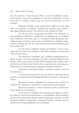 tria e do comércio. “Usem de seus officios e não de vendedeiros”, recla-
mava irritado, “e que haja vendedeiros e taverneiros separados”. Enten-
deram-lhe os colegas, porém, que não havia inconveniente em tal
acúmulo.
Modestas vendolas as que continuavam a abrir-se na vila, onde
todos os comércios se reuniam, “vendagem de fazendas secas, vinhos e
mais alguns legumes da terra” (sic), dizia-se a 6 de outubro de 1640.
No fim de 1643, desagradável novidade veio aborrecer os
bons paulistanos. Ordenava o capitão-mor da capitania que se recolhesse
todo o dinheiro, sob recibo, para se o recunhar no Rio de Janeiro, mar-
cando-se prazo de quatro meses para tal recolhimento. Enérgica, repre-
sentou a Câmara, que tal “não seria possível, pelos desconvenientes que
de presente avia”.
E, com efeito, notícia lhe chegara de prejuízos e riscos à pas-
sagem do mar. Viesse um fundidor a São Paulo recunhar as moedas das
vilas de Serra Acima.
Tão detestável a cunhagem, que o público, freqüentemente, re-
fugava as peças. Às vezes, precisava o Conselho tomar providências neste
sentido, como a 4 de março de 1646. Muito limitada deve ter sido a atua-
ção da Casa da Moeda local. Faltava-lhe o suprimento de metal precioso
fornecido tão escassamente pelas pequeninas faisqueiras regionais.
Verdadeira calamidade afligiu os paulistas durante mais de
duzentos anos:
A carestia excessiva do sal, que não podia ser fabricado na sua
marinha e era importado de Portugal mediante monopólio, a cada passo
odioso.
Raramente o preço estipulado no contrato, com a Coroa, ex-
cedia de mil e duzentos e oitenta réis ou quatro patacas, por alqueire.
Mas não era barato e a classe realmente pobre só podia fazer
muito diminuto uso do gênero.
Certas eram as vantagens do contratante, que limitava o preço
da venda do cloreto aos comerciantes e consumidores. Pouco satisfeito
porém com o ganho lícito, lançava mão de expedientes diversos, que lhe
permitiam alargar enormemente a margem de lucros, sem que com isto
incorresse em responsabilidade civil ou criminal.
122 Affonso de E. Taunay
 