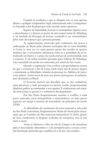 Cumpria as condições, a que se obrigara, mas os seus agentes,
alheios a qualquer compromisso legal, armazenavam todo o carregamen-
to, forçando a alta de preços por vezes enorme senão espantosa.
Seguros da impunidade, levavam os monopolistas algumas vezes
o desembaraço e o descaso ao ponto de nem sequer retirar da Alfândega,
o sal recebido de Portugal, ali mesmo vendendo-o aos intermediários
pelos mais altos preços que a procura permitia.
As representações, motivadas pelo sofrimento dos povos e
endereçadas ao Trono pelas câmaras municipais não se viam atendidas.
A Coroa se uma vez ou outra parecia querer dar ouvidos às queixas
mandava que o arrematante informasse sobre se a quantidade de sal in-
troduzido em Santos e o preço da venda estavam de conformidade com
o contrato. E ele exibia certidões passadas pelos Oficiais da Alfândega,
cuja veracidade não podia ser contestada, por serem de fato exatas.
Quando o suprimento fora cavilosa e propositalmente menor
do que o contratual, a fim de forçar ainda maior alta de preços, alegava
o arrematante as dificuldades oriundas da presença, no Atlântico, de nume-
rosos piratas. Assim tivera de reter nos portos portugueses as embarca-
ções destinadas ao Brasil.
O Governo aceitava tais desculpas que, se não verdadeiras,
eram plausíveis, e tudo prosseguia no mesmo estado, proporcionando
fabulosos ganhos ao contratador e seus agentes. E continuavam sem remé-
dio nem justiça as queixas e o sofrimento das populações.
Em São Paulo freqüentemente assumiu o conflito, a cada
passo renovado, entre monopolistas e consumidores, os mais graves
aspectos até atingir o máximo de intensidade em princípios do século
XVIII.
As dificuldades do vencimento da serra tornavam a vida rude,
no São Paulo seiscentista, freqüentemente ilhado do litoral pelas chuva-
radas que ao Caminho do Mar tornavam intransitável. O vinho, gênero
de luxo, comportava as despesas avultadas do transporte, mas já não
tanto o azeite.
Assim se fabricava o óleo na vila do Campo; o de amendoim
para as necessidades alimentícias e o de carrapicho para a escassa e mor-
tiça iluminação particular que a publica era a da lua e das estrelas...
História da Cidade de São Paulo 123
 
