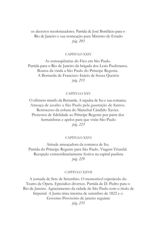 os decretos recolonizadores. Partida de José Bonifácio para o
Rio de Janeiro e sua nomeação para Ministro de Estado
pág. 203
CAPÍTULO XXIV
As conseqüências do Fico em São Paulo.
Partida para o Rio de Janeiro da brigada dos Leais Paulistanos.
Boatos da vinda a São Paulo do Príncipe Regente.
A Bernarda de Francisco Inácio de Sousa Queirós
pág. 215
CAPÍTULO XXV
O efêmero triunfo da Bernarda. A repulsa de Itu e sua comarca.
Ameaça de assalto a São Paulo pela guarnição de Santos.
Retrocesso da coluna do Marechal Cândido Xavier.
Protestos de fidelidade ao Príncipe Regente por parte dos
bernardistas e apelos para que visite São Paulo
pág. 223
CAPÍTULO XXVI
Atitude ameaçadora da comarca de Itu.
Partida do Príncipe Regente para São Paulo. Viagem Triunfal.
Recepção extraordinariamente festiva na capital paulista
pág. 229
CAPÍTULO XXVII
A jornada de Sete de Setembro. O memorável espetáculo do
Teatro da Ópera. Episódios diversos. Partida de D. Pedro para o
Rio de Janeiro. Agraciamento da cidade de São Paulo com o título de
Imperial. A Junta trina interina de setembro de 1822 e o
Governo Provisório de janeiro seguinte
pág. 235
 