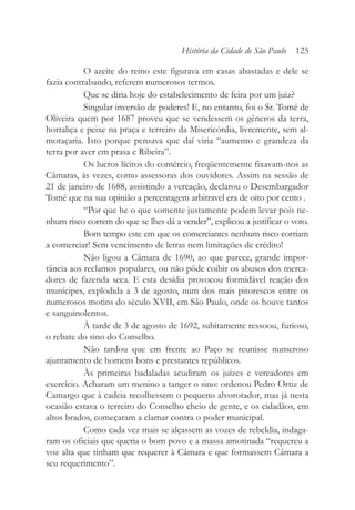 O azeite do reino este figurava em casas abastadas e dele se
fazia contrabando, referem numerosos termos.
Que se diria hoje do estabelecimento de feira por um juiz?
Singular inversão de poderes! E, no entanto, foi o Sr. Tomé de
Oliveira quem por 1687 proveu que se vendessem os gêneros da terra,
hortaliça e peixe na praça e terreiro da Misericórdia, livremente, sem al-
motaçaria. Isto porque pensava que daí viria “aumento e grandeza da
terra por aver em prasa e Ribeira”.
Os lucros lícitos do comércio, freqüentemente fixavam-nos as
Câmaras, às vezes, como assessoras dos ouvidores. Assim na sessão de
21 de janeiro de 1688, assistindo a vereação, declarou o Desembargador
Tomé que na sua opinião a percentagem arbitravel era de oito por cento .
“Por que he o que somente justamente podem levar pois ne-
nhum risco correm do que se lhes dá a vender”, explicou a justificar o voto.
Bom tempo este em que os comerciantes nenhum risco corriam
a comerciar! Sem vencimento de letras nem limitações de crédito!
Não ligou a Câmara de 1690, ao que parece, grande impor-
tância aos reclamos populares, ou não pôde coibir os abusos dos merca-
dores de fazenda seca. E esta desídia provocou formidável reação dos
munícipes, explodida a 3 de agosto, num dos mais pitorescos entre os
numerosos motins do século XVII, em São Paulo, onde os houve tantos
e sanguinolentos.
À tarde de 3 de agosto de 1692, subitamente ressoou, furioso,
o rebate do sino do Conselho.
Não tardou que em frente ao Paço se reunisse numeroso
ajuntamento de homens bons e prestantes repúblicos.
Às primeiras badaladas acudiram os juízes e vereadores em
exercício. Acharam um menino a tanger o sino: ordenou Pedro Ortiz de
Camargo que à cadeia recolhessem o pequeno alvorotador, mas já nesta
ocasião estava o terreiro do Conselho cheio de gente, e os cidadãos, em
altos brados, começaram a clamar contra o poder municipal.
Como cada vez mais se alçassem as vozes de rebeldia, indaga-
ram os oficiais que queria o bom povo e a massa amotinada “requereu a
voz alta que tinham que requerer à Câmara e que formassem Câmara a
seu requerimento”.
História da Cidade de São Paulo 125
 