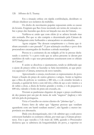 Era a situação crítica: em rápida confabulação, decidiram os
oficiais obedecer aos reclamos da multidão.
Os chefes do movimento popular expuseram então as causas
do levante. Exigiram que lhes fosse mostrado um termo de vereação so-
bre o preço das fazendas que devia ser lançado nas atas da Câmara .
Verificou-se então que com efeito já se achava lavrado mas
não assinado. Por que se não cumpria o determinado pela Câmara de
1691? Indagaram entre furibundos e ameaçadores os amotinados.
Agora exigiam “lhe dessem cumprimento e a forma que ti-
nham assentado o ano passado”. E por aclamação escolheu o povo dois
procuradores encarregados de fiscalizar a atitude municipal.
Passou-se a assinatura da ata redigida ad hoc às pressas decla-
rando o escrivão “e o povo todo que se achou presente se davam por
satisfeitos de tudo o que seus procuradores assentassem com os oficiais
da Câmara”.
E assim se dissolveu o ajuntamento, tendo-se deliberado que
o ajuste de preços sobre as fazendas se faria incontinênti, ao que preci-
sou aquiescer a Câmara, temerosa de novo tumulto.
Aproveitando o ensejo, resolveram os representantes do povo
forçar a fixação do preço de outros gêneros e artigos. Assim se legislou
que a libra de pólvora se venderia a 480 réis, e a de estanho lavrado a
cruzado, o quintal de ferro a sete mil réis; a libra de aço a seis vinténs e a
de sabão a doze, a dúzia de botões grandes a tostão, e o de pequenos a
600 réis, valendo o botão de prata um cruzado, etc.
Tiveram as paulistanas elegantes de pagar o preço exorbitante
de dez patacas por um par de meias de seda “angreza” (inglesa) e três
mil réis pela da portuguesa.
Vivia o Conselho no eterno clássico do “plurimae leges”...
Estava farto de saber que “algumas pessoas que vendiam
aguardente com um barril vendiam muitos”, não ligando a menor im-
portância aos almotacéis.
Dada esta desorganização, não é de admirar que a cada passo
estivessem burlados os contratos oficiais, por mais que a Câmara protes-
tasse. Era o que sucedia a 3 de maio de 1688, quando o Procurador
declarou que se admirava da longanimidade do povo, a suportar os
126 Affonso de E. Taunay
 