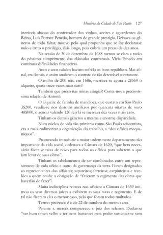 incríveis abusos do contratador dos vinhos, azeites e aguardentes do
Reino, Luís Porrate Penedo, homem de grande prestígio. Deixava os gê-
neros de todo faltar, motivo pelo qual propunha que se lhe declarasse
nulo e irrito o privilégio, aliás longo, pois cobria um prazo de dez anos.
Na sessão de 30 de dezembro de 1688 tornou-se clara a razão
do péssimo cumprimento das cláusulas contratuais. Vivia Penedo em
contínuas dificuldades financeiras.
Anos e anos calados haviam sofrido os bons repúblicos. Mas afi-
nal, era demais, e assim anularam o contrato de tão detestável contratante.
O milho de 200 réis, em 1686, mercava-se agora a 2$560 o
alqueire, quase treze vezes mais caro!
Também que preço nas minas atingia?! Conta-nos a preciosís-
sima relação de Antonil:
O alqueire de farinha de mandioca, que custava em São Paulo
3$200, vendia-se nos distritos auríferos por quarenta oitavas de ouro
48$000, o açúcar valendo 120 réis lá se mercava dez vezes mais caro.
Tinham os demais gêneros a mesma e enorme disparidade.
Num núcleo de vida tão primitiva como São Paulo seiscentista,
era a mais rudimentar a organização do trabalho, a “dos ofísios mequa-
niquos”.
Procurando introduzir a maior ordem neste departamento tão
importante da vida social, ordenava a Câmara de 1620, “que hera neces-
sário fazer se taixa de novo para todos os ofísios para saberem o que
iam levar de suas obras”.
Tinham os tabelamentos de ser combinados entre um repre-
sentante de cada ofício e outro da governança da terra. Foram designados
os representantes dos alfaiates; sapateiros; ferreiros; carpinteiros e tece-
lões a quem coube a obrigação de “fazerem o regimento das obras que
haverião de fazer”.
Muita indisciplina reinava nos ofícios: a Câmara de 1639 inti-
mou os seus diversos juízes a exibirem as suas taxas e regimento. E de
tal não fizeram eles o menor caso, pelo que foram todos multados.
Termo pitoresco é o de 22 de outubro do mesmo ano.
Perante s. mercês compareceu o juiz dos seleiros. Declarou
“ser hum omen velho e ter bens bastantes para poder sustentar-se sem
História da Cidade de São Paulo 127
 