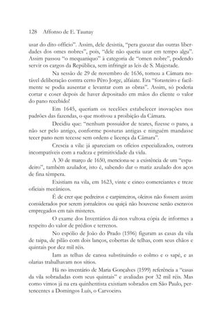usar do dito officio”. Assim, dele desistia, “pera guozar das outras liber-
dades dos omes nobres”, pois, “dele não queria uzar em tempo algu”.
Assim passou “o mequaniquo” à categoria de “omen nobre”, podendo
servir os cargos da República, sem infringir as leis de S. Majestade.
Na sessão de 29 de novembro de 1636, tomou a Câmara no-
tável deliberação contra certo Pêro Jorge, alfaiate. Era “forasteiro e facil-
mente se podia ausentar e levantar com as obras”. Assim, só poderia
cortar e coser depois de haver depositado em mãos do cliente o valor
do pano recebido!
Em 1645, queriam os tecelões estabelecer inovações nos
padrões das fazendas, o que motivou a proibição da Câmara.
Decidiu que: “nenhum possuidor de teares, fizesse o pano, a
não ser pelo antigo, conforme posturas antigas e ninguém mandasse
tecer pano nem tecesse sem ordens e licença da Câmara”.
Crescia a vila: já apareciam os ofícios especializados, outrora
incompatíveis com a rudeza e primitividade da vida.
A 30 de março de 1650, menciona-se a existência de um “espa-
deiro”, também azulador, isto é, sabendo dar o matiz azulado dos aços
de fina têmpera.
Existiam na vila, em 1623, vinte e cinco comerciantes e treze
oficiais mecânicos.
É de crer que pedreiros e carpinteiros, oleiros não fossem assim
considerados por serem jornaleiros ou quiçá não houvesse senão escravos
empregados em tais misteres.
O exame dos Inventários dá-nos vultosa cópia de informes a
respeito do valor de prédios e terrenos.
No espólio de João do Prado (1596) figuram as casas da vila
de taipa, de pilão com dois lanços, cobertas de telhas, com seus chãos e
quintais por dez mil réis.
Iam as telhas de canoa substituindo o colmo e o sapé, e as
olarias trabalhavam nos sítios.
Há no inventário de Maria Gonçalves (1599) referência a “casas
da vila sobradadas com seus quintais” e avaliadas por 32 mil réis. Mas
como vimos já na era quinhentista existiam sobrados em São Paulo, per-
tencentes a Domingos Luís, o Carvoeiro.
128 Affonso de E. Taunay
 