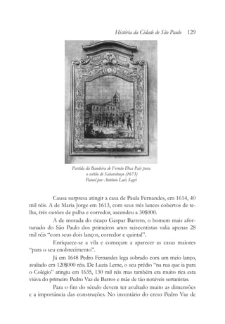 Causa surpresa atingir a casa de Paula Fernandes, em 1614, 40
mil réis. A de Maria Jorge em 1613, com seus três lances cobertos de te-
lha, três outões de palha e corredor, ascendeu a 30$000.
A de morada do ricaço Gaspar Barreto, o homem mais afor-
tunado do São Paulo dos primeiros anos seiscentistas valia apenas 28
mil réis “com seus dois lanços, corredor e quintal”.
Enriquece-se a vila e começam a aparecer as casas maiores
“para o seu enobrecimento”.
Já em 1648 Pedro Fernandes lega sobrado com um meio lanço,
avaliado em 120$000 réis. De Luzia Leme, o seu prédio “na rua que ia para
o Colégio” atingiu em 1635, 130 mil réis mas também era muito rica esta
viúva do primeiro Pedro Vaz de Barros e mãe de tão notáveis sertanistas.
Para o fim do século devem ter avultado muito as dimensões
e a importância das construções. No inventário do creso Pedro Vaz de
História da Cidade de São Paulo 129
Partida da Bandeira de Fernão Dias Pais para
o sertão de Sabarabuçu (1673)
Painel por Antônio Luís Sagri
 