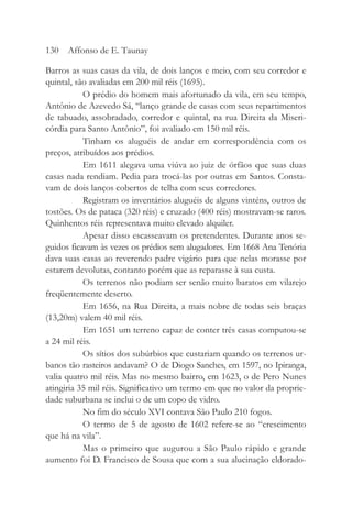 Barros as suas casas da vila, de dois lanços e meio, com seu corredor e
quintal, são avaliadas em 200 mil réis (1695).
O prédio do homem mais afortunado da vila, em seu tempo,
Antônio de Azevedo Sá, “lanço grande de casas com seus repartimentos
de tabuado, assobradado, corredor e quintal, na rua Direita da Miseri-
córdia para Santo Antônio”, foi avaliado em 150 mil réis.
Tinham os aluguéis de andar em correspondência com os
preços, atribuídos aos prédios.
Em 1611 alegava uma viúva ao juiz de órfãos que suas duas
casas nada rendiam. Pedia para trocá-las por outras em Santos. Consta-
vam de dois lanços cobertos de telha com seus corredores.
Registram os inventários aluguéis de alguns vinténs, outros de
tostões. Os de pataca (320 réis) e cruzado (400 réis) mostravam-se raros.
Quinhentos réis representava muito elevado alquiler.
Apesar disso escasseavam os pretendentes. Durante anos se-
guidos ficavam às vezes os prédios sem alugadores. Em 1668 Ana Tenória
dava suas casas ao reverendo padre vigário para que nelas morasse por
estarem devolutas, contanto porém que as reparasse à sua custa.
Os terrenos não podiam ser senão muito baratos em vilarejo
freqüentemente deserto.
Em 1656, na Rua Direita, a mais nobre de todas seis braças
(13,20m) valem 40 mil réis.
Em 1651 um terreno capaz de conter três casas computou-se
a 24 mil réis.
Os sítios dos subúrbios que custariam quando os terrenos ur-
banos tão rasteiros andavam? O de Diogo Sanches, em 1597, no Ipiranga,
valia quatro mil réis. Mas no mesmo bairro, em 1623, o de Pero Nunes
atingiria 35 mil réis. Significativo um termo em que no valor da proprie-
dade suburbana se inclui o de um copo de vidro.
No fim do século XVI contava São Paulo 210 fogos.
O termo de 5 de agosto de 1602 refere-se ao “crescimento
que há na vila”.
Mas o primeiro que augurou a São Paulo rápido e grande
aumento foi D. Francisco de Sousa que com a sua alucinação eldorado-
130 Affonso de E. Taunay
 