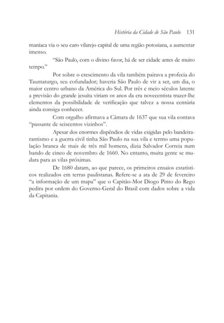 maníaca via o seu caro vilarejo capital de uma região potosiana, a aumentar
imenso.
“São Paulo, com o divino favor, há de ser cidade antes de muito
tempo.”
Por sobre o crescimento da vila também pairava a profecia do
Taumaturgo, seu cofundador; haveria São Paulo de vir a ser, um dia, o
maior centro urbano da América do Sul. Por três e meio séculos latente
a previsão do grande jesuíta viriam os anos da era novecentista trazer-lhe
elementos da possibilidade de verificação que talvez a nossa centúria
ainda consiga conhecer.
Com orgulho afirmava a Câmara de 1637 que sua vila contava
“passante de seiscentos vizinhos”.
Apesar dos enormes dispêndios de vidas exigidas pelo bandeira-
rantismo e a guerra civil tinha São Paulo na sua vila e termo uma popu-
lação branca de mais de três mil homens, dizia Salvador Correia num
bando de cinco de novembro de 1660. No entanto, muita gente se mu-
dara para as vilas próximas.
De 1680 datam, ao que parece, os primeiros ensaios estatísti-
cos realizados em terras paulistanas. Refere-se a ata de 29 de fevereiro
“a informação de um mapa” que o Capitão-Mor Diogo Pinto do Rego
pedira por ordem do Governo-Geral do Brasil com dados sobre a vida
da Capitania.
História da Cidade de São Paulo 131
 