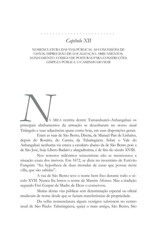 . . . . . . . . . . . . . . . . . . . . . . . . .
Capítulo XII
NOMENCLATURA DAS VIAS PÚBLICAS. AS CONCESSÕES DE
CHÃOS. IMPRECISÃO DE LOCALIZAÇÃO. ARRUAMENTOS.
ALINHAMENTO. CÓDIGO DE POSTURAS PARA CONSTRUÇÕES.
LIMPEZA PÚBLICA. O CAMINHO DO MAR
NA ÁREA restrita dentre Tamanduateí–Anhangabaú os
principais alinhamentos da armação se desenharam no nosso atual
Triângulo e suas adjacências quase como hoje, em suas disposições gerais.
Eram as ruas de São Bento, Direita, de Manuel Pais de Linhares,
depois do Rosário, do Carmo, da Tabatingüera. Sobre o Vale do
Anhangabaú nenhuma via estava a cavaleiro abaixo da de São Bento pois a
de São José, hoje Líbero Badaró e alargadíssima, é de fins do século XVIII.
Nos remotos milésimos seiscentistas não se mencionava a
situação exata dos imóveis. Em 1672, se dizia no inventário de Estêvão
Furquim: “fez hypotheca de duas moradas de casas que possue nesta
villa, que são sabidas”.
A rua de São Bento teve o nome bem fixo durante todo o sé-
culo XVII. Nunca lhe lemos o nome de Martim Afonso. Mas a tradição
segundo Frei Gaspar da Madre de Deus o conservou.
Muitas destas vias públicas sem denominação especial ou oficial
mudavam de nome desde que se faziam transferências de propriedade.
Da velha nomenclatura alguns vestígios subsistem no centro
atual de São Paulo: Tabatingüera, quiçá o mais antigo, São Bento, São
 