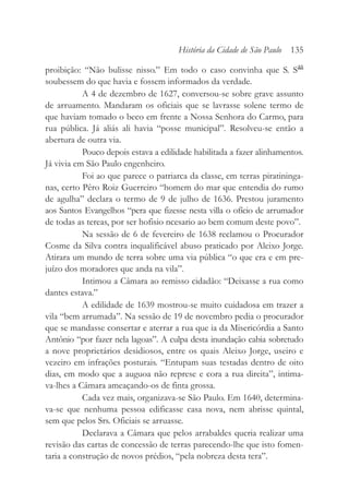 proibição: “Não bulisse nisso.” Em todo o caso convinha que S. Sas
soubessem do que havia e fossem informados da verdade.
A 4 de dezembro de 1627, conversou-se sobre grave assunto
de arruamento. Mandaram os oficiais que se lavrasse solene termo de
que haviam tomado o beco em frente a Nossa Senhora do Carmo, para
rua pública. Já aliás ali havia “posse municipal”. Resolveu-se então a
abertura de outra via.
Pouco depois estava a edilidade habilitada a fazer alinhamentos.
Já vivia em São Paulo engenheiro.
Foi ao que parece o patriarca da classe, em terras piratininga-
nas, certo Pêro Roiz Guerreiro “homem do mar que entendia do rumo
de agulha” declara o termo de 9 de julho de 1636. Prestou juramento
aos Santos Evangelhos “pera que fizesse nesta villa o ofício de arrumador
de todas as tereas, por ser hofisio ncesario ao bem comum deste povo”.
Na sessão de 6 de fevereiro de 1638 reclamou o Procurador
Cosme da Silva contra inqualificável abuso praticado por Aleixo Jorge.
Atirara um mundo de terra sobre uma via pública “o que era e em pre-
juízo dos moradores que anda na vila”.
Intimou a Câmara ao remisso cidadão: “Deixasse a rua como
dantes estava.”
A edilidade de 1639 mostrou-se muito cuidadosa em trazer a
vila “bem arrumada”. Na sessão de 19 de novembro pedia o procurador
que se mandasse consertar e aterrar a rua que ia da Misericórdia a Santo
Antônio “por fazer nela lagoas”. A culpa desta inundação cabia sobretudo
a nove proprietários desidiosos, entre os quais Aleixo Jorge, useiro e
vezeiro em infrações posturais. “Entupam suas testadas dentro de oito
dias, em modo que a auguoa não represe e cora a rua direita”, intima-
va-lhes a Câmara ameaçando-os de finta grossa.
Cada vez mais, organizava-se São Paulo. Em 1640, determina-
va-se que nenhuma pessoa edificasse casa nova, nem abrisse quintal,
sem que pelos Srs. Oficiais se arruasse.
Declarava a Câmara que pelos arrabaldes queria realizar uma
revisão das cartas de concessão de terras parecendo-lhe que isto fomen-
taria a construção de novos prédios, “pela nobreza desta tera”.
História da Cidade de São Paulo 135
 