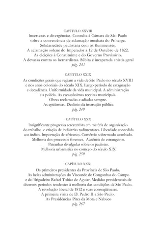 CAPÍTULO XXVIII
Incertezas e divergências. Consulta à Câmara de São Paulo
sobre a conveniência de aclamação imediata do Príncipe.
Solidariedade paulistana com os fluminenses.
A aclamação solene do Imperador a 12 de Outubro de 1822.
As eleições à Constituinte e do Governo Provisório.
A devassa contra os bernardistas. Súbita e inesperada anistia geral
pág. 241
CAPÍTULO XXIX
As condições gerais que regiam a vida de São Paulo no século XVIII
e nos anos coloniais do século XIX. Largo período de estagnação
e decadência. Uniformidade da vida municipal. A administração
e a polícia. As escassíssimas receitas municipais.
Obras reclamadas e adiadas sempre.
As epidemias. Declínio da instrução pública
pág. 249
CAPÍTULO XXX
Insignificante progresso setecentista em matéria de organização
do trabalho e criação de indústrias rudimentares. Liberdade concedida
aos índios. Importação de africanos. Comércio sobremodo acanhado.
Melhoria dos processos forenses. Ausência de estrangeiros.
Patranhas divulgadas sobre os paulistas.
Melhoria urbanística no começo do século XIX
pág. 259
CAPÍTULO XXXI
Os primeiros presidentes da Província de São Paulo.
As belas administrações do Visconde de Congonhas do Campo
e do Brigadeiro Rafael Tobias de Aguiar. Medidas presidenciais de
diversos períodos tendentes à melhoria das condições de São Paulo.
A revolução liberal de 1812 e suas conseqüências.
A primeira visita de D. Pedro II a São Paulo.
As Presidências Pires da Mota e Nabuco
pág. 267
 