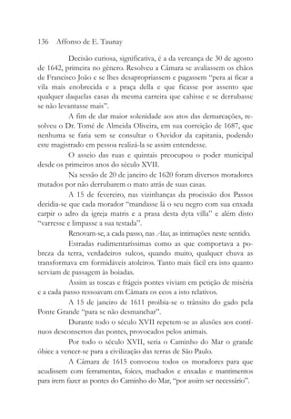 Decisão curiosa, significativa, é a da vereança de 30 de agosto
de 1642, primeira no gênero. Resolveu a Câmara se avaliassem os chãos
de Francisco João e se lhes desapropriassem e pagassem “pera ai ficar a
vila mais enobrecida e a praça della e que ficasse por assento que
qualquer daquelas casas da mesma carreira que cahisse e se derrubasse
se não levantasse mais”.
A fim de dar maior solenidade aos atos das demarcações, re-
solveu o Dr. Tomé de Almeida Oliveira, em sua correição de 1687, que
nenhuma se faria sem se consultar o Ouvidor da capitania, podendo
este magistrado em pessoa realizá-la se assim entendesse.
O asseio das ruas e quintais preocupou o poder municipal
desde os primeiros anos do século XVII.
Na sessão de 20 de janeiro de 1620 foram diversos moradores
mutados por não derrubarem o mato atrás de suas casas.
A 15 de fevereiro, nas vizinhanças da procissão dos Passos
decidia-se que cada morador “mandasse lá o seu negro com sua enxada
carpir o adro da igreja matris e a prasa desta dyta villa” e além disto
“varresse e limpasse a sua testada”.
Renovam-se, a cada passo, nas Atas, as intimações neste sentido.
Estradas rudimentaríssimas como as que comportava a po-
breza da terra, verdadeiros sulcos, quando muito, qualquer chuva as
transformava em formidáveis atoleiros. Tanto mais fácil era isto quanto
serviam de passagem às boiadas.
Assim as toscas e frágeis pontes viviam em petição de miséria
e a cada passo ressoavam em Câmara os ecos a isto relativos.
A 15 de janeiro de 1611 proibia-se o trânsito do gado pela
Ponte Grande “para se não desmanchar”.
Durante todo o século XVII repetem-se as alusões aos contí-
nuos desconsertos das pontes, provocados pelos animais.
Por todo o século XVII, seria o Caminho do Mar o grande
óbice a vencer-se para a civilização das terras de São Paulo.
A Câmara de 1615 convocou todos os moradores para que
acudissem com ferramentas, foices, machados e enxadas e mantimentos
para irem fazer as pontes do Caminho do Mar, “por assim ser necessário”.
136 Affonso de E. Taunay
 