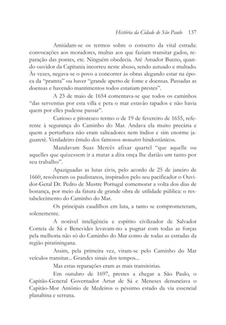 Amiúdam-se os termos sobre o conserto da vital estrada:
convocações aos moradores, multas aos que faziam transitar gados, re-
paração das pontes, etc. Ninguém obedecia. Até Amador Bueno, quan-
do ouvidor da Capitania incorreu neste abuso, sendo autuado e multado.
Às vezes, negava-se o povo a concorrer às obras alegando estar na épo-
ca da “pramta” ou haver “grande aperto de fome e doensas. Passadas as
doensas e havendo mantimentos todos estariam prestes”.
A 23 de maio de 1654 comentava-se que todos os caminhos
“das serventias por esta villa e pera o mar estavão tapados e não havia
quem por elles pudesse passar”.
Curioso e pitoresco termo o de 19 de fevereiro de 1655, refe-
rente à segurança do Caminho do Mar. Andava ela muito precária e
quem a perturbava não eram salteadores nem índios e sim enorme ja-
guaretê. Verdadeiro êmulo dos famosos meneaters hindostânicos.
Mandavam Suas Mercês afixar quartel “que aquelle ou
aquelles que quizessem ir a matar a dita onça lhe darião um tanto por
seu trabalho”.
Apaziguadas as lutas civis, pelo acordo de 25 de janeiro de
1660, resolveram os paulistanos, inspirados pelo seu pacificador o Ouvi-
dor-Geral Dr. Pedro de Mustre Portugal comemorar a volta dos dias de
bonança, por meio da fatura de grande obra de utilidade pública: o res-
tabelecimento do Caminho do Mar.
Os principais caudilhos em luta, a tanto se comprometeram,
solenemente.
A notável inteligência e espírito civilizador de Salvador
Correia de Sá e Benevides levavam-no a pugnar com todas as forças
pela melhoria não só do Caminho do Mar como de todas as estradas da
região piratiningana.
Assim, pela primeira vez, viram-se pelo Caminho do Mar
veículos transitar... Grandes sinais dos tempos...
Mas estas reparações eram as mais transitórias.
Em outubro de 1697, prestes a chegar a São Paulo, o
Capitão-General Governador Artur de Sá e Meneses denunciava o
Capitão-Mor Antônio de Medeiros o péssimo estado da via essencial
planaltina e serrana.
História da Cidade de São Paulo 137
 