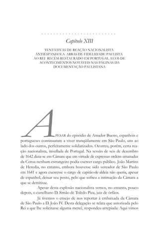 . . . . . . . . . . . . . . . . . . . . . . . . .
Capítulo XIII
TENTATIVAS DE REAÇÃO NACIONALISTA
ANTIESPANHOLA. ARRAS DE FIDELIDADE PAULISTA
AO REI RECÉM-RESTAURADO EM PORTUGAL. ECOS DE
ACONTECIMENTOS NOTÁVEIS NAS PÁGINAS DA
DOCUMENTAÇÃO PAULISTANA
APESAR do episódio de Amador Bueno, espanhóis e
portugueses continuaram a viver tranqüilamente em São Paulo, uns ao
lado dos outros, perfeitamente solidarizados. Ocorreu, porém, certa rea-
ção nacionalista, insuflada de Portugal. Na sessão de seis de dezembro
de 1642 dizia-se em Câmara que em virtude de expressas ordens emanadas
da Coroa nenhum estrangeiro podia exercer cargo público. João Martins
de Heredia, no entanto, embora houvesse sido vereador de São Paulo
em 1641 e agora exercesse o cargo de capitão-de-aldeia não queria, apesar
de espanhol, deixar seu posto, pelo que sofreu a intimação da Câmara a
que se demitisse.
Apesar desta explosão nacionalista vemos, no entanto, pouco
depois, o castelhano D. Simão de Toledo Piza, juiz de órfãos.
Já tivemos o ensejo de nos reportar à embaixada da Câmara
de São Paulo a D. João IV. Desta delegação se relata que autorizada pelo
Rei a que lhe solicitasse alguma mercê, respondeu arrepiada: Aqui vimos
 