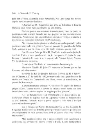 para dar a Vossa Majestade e não para pedir. Nas Atas surge-nos pouco
depois nova mostra de lealismo.
A Câmara de 1644 querendo dar arras de fidelidade à dinastia
mandou fazer festas pelo nascimento de um infante.
Curioso porém que assuntos tocando muito mais de perto os
paulistanos não tenham deixado eco nas páginas da sua documentação
municipal. Assim nelas não encontramos um único vestígio referente à
conclusão da ocupação holandesa em Pernambuco.
No entanto são freqüentes as alusões ao auxílio prestado pelos
paulistas, sobretudo em gêneros, “para as guerras do presídio da Bahia
(sic!). Verdade é que na época vivia São Paulo em plena guerra civil.
Ao falecer o Príncipe Real D. Teodósio, o dileto discípulo de
Antônio Vieira, reinou geral consternação dos povos. E havia de que.
Passava o herdeiro do trono a ser o degenerado Afonso, futuro Afonso
VI, de tristíssima memória.
Associou-se São Paulo ao luto do resto da monarquia.
Havendo falecido D. João IV mandou a Câmara que se lhe
fizessem exéquias solenes.
Escrevia do Rio de Janeiro, Salvador Correia de Sá e Benevi-
des à Câmara, a 20 de abril de 1659, comunicando-lhe a grande nova da
vitória do Conde de Castanheda em Elvas, sobre os castelhanos, na
guerra da Restauração.
E patrioticamente avisava: “O sucesso foi digno de darmos
graças a Deus. Vossas mercês o devem de ordenar assim nessa vila com
luminárias e mais demonstrações de alegria que lhes parecer”.
A 11 de fevereiro de 1662 preparavam-se os paulistanos a ce-
lebrar por ordem do capitão-mor da Capitania “festas ao recebimento
da Sra. Infanta” devendo todo o povo “acodyr a esta vyla e festejar
como tinha de obrygasão”.
Era o noivado de Carlos II da Inglaterra e da feia Catarina de
Bragança. Faria o dote da Infanta gemer por muitos anos os paulistanos
que celebraram os reais esponsalícios com as danças dos seus “ofisios
mequanicos”.
Mas auspiciosíssimo era o acontecimento que significava a
desistência das pretensões batavas sobre o Brasil. E isto representava
140 Affonso de E. Taunay
 