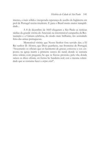 imenso, a mais sólida e inesperada esperança de auxílio da Inglaterra em
prol de Portugal recém-irredento. E para o Brasil muito maior tranqüili-
dade...
A 8 de dezembro de 1665 chegaram a São Paulo as notícias
tárdias da grande vitória do Ameixial, na interminável campanha da Res-
tauração e a Câmara celebrou, do modo mais brilhante, tão assinalado
feito das armas portuguesas.
Memorável vitória: que Nosso Senhor fora servido dar; a El
Rei senhor D. Afonso, que Deus guardasse, nas fronteiras de Portugal;
“Assentarão os oficiais que en fazimento de grasas; estivesse o sor. eis-
posto; na igreja matris a primeira outava do natal; donde se cantaria
misa solene; com pregasão; he que se fizesse prosisão; pela vila; donde
saísen os ditos ofisiais, en forma he bandeira real; con a mesma soleni-
dade que se costuma fazer a corpus cristi”.
História da Cidade de São Paulo 141
 