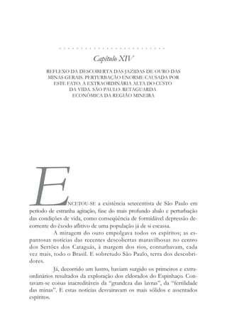 . . . . . . . . . . . . . . . . . . . . . . . . .
Capítulo XIV
REFLEXO DA DESCOBERTA DAS JAZIDAS DE OURO DAS
MINAS GERAIS. PERTURBAÇÃO ENORME CAUSADA POR
ESTE FATO. A EXTRAORDINÁRIA ALTA DO CUSTO
DA VIDA. SÃO PAULO: RETAGUARDA
ECONÔMICA DA REGIÃO MINEIRA
ENCETOU-SE a existência setecentista de São Paulo em
período de estranha agitação, fase do mais profundo abalo e perturbação
das condições de vida, como conseqüência de formidável depressão de-
corrente do êxodo aflitivo de uma população já de si escassa.
A miragem do ouro empolgava todos os espíritos; as es-
pantosas notícias das recentes descobertas maravilhosas no centro
dos Sertões dos Cataguás, à margem dos rios, conturbavam, cada
vez mais, todo o Brasil. E sobretudo São Paulo, terra dos descobri-
dores.
Já, decorrido um lustro, haviam surgido os primeiros e extra-
ordinários resultados da exploração dos eldorados do Espinhaço. Con-
tavam-se coisas inacreditáveis da “grandeza das lavras”, da “fertilidade
das minas”. E estas notícias desvairavam os mais sólidos e assentados
espíritos.
 