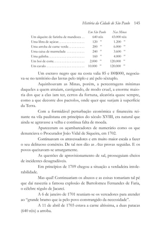 Em São Paulo Nas Minas
Um alqueire de farinha de mandioca . . 640 réis 43.000 réis
Uma libra de açúcar. . . . . . . . . . . . . . . . 120 ” 1.200 ”
Uma arroba de carne verde. . . . . . . . . . 200 ” 6.000 ”
Uma caixa de marmelada . . . . . . . . . . . 240 ” 3.600 ”
Uma galinha. . . . . . . . . . . . . . . . . . . . . . 160 ” 4.000 ”
Um boi de corte. . . . . . . . . . . . . . . . . . . 2.000 ” 120.000 ”
Um cavalo . . . . . . . . . . . . . . . . . . . . . . . 10.000 ” 120.000 ”
Um escravo negro que na costa valia 85 e l00$000, negocia-
va-se no território das lavras pelo triplo e até pelo sêxtuplo.
Aquinhoavam as Minas, porém, a percentagens mínimas
daqueles a quem atraíam, castigando, de modo cruel, a enorme maio-
ria dos que a elas iam ter, certos da fortuna, aleatória quase sempre,
como a que decorre dos pactolos, onde quer que surjam à superfície
da Terra.
Com a formidável perturbação econômica e financeira rei-
nante na vila paulistana em princípios do século XVIII, era natural que
ainda se agravasse a velha e contínua falta de moeda.
Apareceram os açambarcadores de numerário como os que
denunciava o Procurador João Vidal de Siqueira, em 1702.
Continuavam os atravessadores e em muito maior escala a fazer
o seu delituoso comércio. De tal nos dão as Atas provas seguidas. E os
povos queixavam-se amargamente.
As questões de aprovisionamento de sal, prosseguiam cheios
de incidentes desagradáveis.
Em princípios de 1709 chegou a situação a verdadeira intole-
rabilidade.
Mas qual! Continuariam os abusos e as coisas tomariam tal pé
que daí nasceria a famosa explosão de Bartolomeu Fernandes de Faria,
o célebre régulo de Jacareí.
A 6 de janeiro de 1701 reuniam-se os vereadores para atender
ao “grande bramo que ia pelo povo constrangido da necessidade”.
A 11 de abril de 1703 estava a carne altíssima, a duas patacas
(640 réis) a arroba.
História da Cidade de São Paulo 145
 