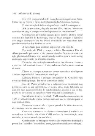 Em 1704 era procurador do Conselho o inteligentíssimo Barto-
lomeu Pais de Abreu, o pai do ilustre linhagista da Nobiliarquia Paulistana.
E a sua atuação foi das mais profícuas em defesa dos povos.
A 8 de novembro, daquele mesmo 1704, bradava “contra os
exorbitantes preços em que estavão de presente os mantimentos”.
Continuavam as boiadas tangidas pelos campos afora! a tomar
o rumo dos pactolos do Espinhaço, onde as redes atingiam o cêntuplo
dos preços alcançados em São Paulo, constituído em verdadeira reta-
guarda econômica dos distritos de ouro.
A exportação para as minas impossível seria coibi-la.
Em maio de 1704 o sempre solícito Bartolomeu Pais de
Abreu pretendia pôr cobro a tão penosa situação. Promoveu uma reu-
nião plenária da Câmara, com assistência do ouvidor-geral e neste meeting
conseguiu a aprovação de arbitrária medida.
Far-se-ia a discriminação dos rebanhos dos diversos criadores
e cada um deles teria de fornecer à vila, todos os sábados, certo número
de reses.
Dizem as Atas que numerosos destes pecuaristas não ligaram
a menor importância à determinação municipal.
Debalde, bradava o enérgico procurador do Conselho pela
necessidade da aplicação das penas cominadas em lei.
No São Paulo semideserto, a administração municipal, nos
primeiros anos da era setecentista, se tornou ainda mais deficiente do
que nos mais agudos períodos do bandeirantismo, quando a vila se des-
pejava na selva onde os repúblicos “iam procurar o seu remédio”.
Nos últimos tempos do século XVII, anos houvera, como em
1698 e 1699, depois do grande rush do ouro, em que os oficiais quase se
não reuniam mais.
Entrou o novo século e lapsos grandes, às vezes enormes,
decorreram entre as suas sessões.
Ocorrem numerosas as alusões seiscentistas à ausência de
vereadores no Sertão. No século XVIII mudam de denominação estas
retiradas; acham-se os oficiais nas Minas.
Continuavam os principais recursos do orçamento municipal a
provir dos “subsídios” dos vinhos, azeite, aguardente do Reino e vinagre.
146 Affonso de E. Taunay
 