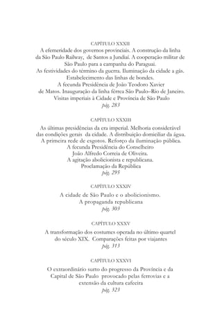 CAPÍTULO XXXII
A efemeridade dos governos provinciais. A construção da linha
da São Paulo Railway, de Santos a Jundiaí. A cooperação militar de
São Paulo para a campanha do Paraguai.
As festividades do término da guerra. Iluminação da cidade a gás.
Estabelecimento das linhas de bondes.
A fecunda Presidência de João Teodoro Xavier
de Matos. Inauguração da linha férrea São Paulo–Rio de Janeiro.
Visitas imperiais à Cidade e Província de São Paulo
pág. 283
CAPÍTULO XXXIII
As últimas presidências da era imperial. Melhoria considerável
das condições gerais da cidade. A distribuição domiciliar da água.
A primeira rede de esgotos. Reforço da iluminação pública.
A fecunda Presidência do Conselheiro
João Alfredo Correia de Oliveira.
A agitação abolicionista e republicana.
Proclamação da República
pág. 295
CAPÍTULO XXXIV
A cidade de São Paulo e o abolicionismo.
A propaganda republicana
pág. 303
CAPÍTULO XXXV
A transformação dos costumes operada no último quartel
do século XIX. Comparações feitas por viajantes
pág. 313
CAPÍTULO XXXVI
O extraordinário surto do progresso da Província e da
Capital de São Paulo provocado pelas ferrovias e a
extensão da cultura cafeeira
pág. 323
 