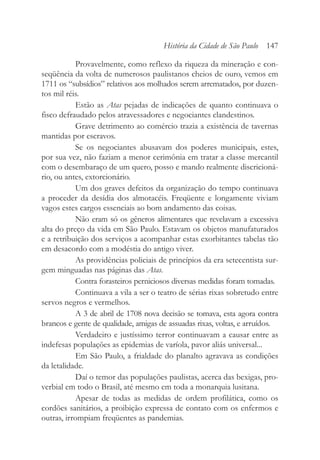 Provavelmente, como reflexo da riqueza da mineração e con-
seqüência da volta de numerosos paulistanos cheios de ouro, vemos em
1711 os “subsídios” relativos aos molhados serem arrematados, por duzen-
tos mil réis.
Estão as Atas pejadas de indicações de quanto continuava o
fisco defraudado pelos atravessadores e negociantes clandestinos.
Grave detrimento ao comércio trazia a existência de tavernas
mantidas por escravos.
Se os negociantes abusavam dos poderes municipais, estes,
por sua vez, não faziam a menor cerimônia em tratar a classe mercantil
com o desembaraço de um quero, posso e mando realmente discricioná-
rio, ou antes, extorcionário.
Um dos graves defeitos da organização do tempo continuava
a proceder da desídia dos almotacéis. Freqüente e longamente viviam
vagos estes cargos essenciais ao bom andamento das coisas.
Não eram só os gêneros alimentares que revelavam a excessiva
alta do preço da vida em São Paulo. Estavam os objetos manufaturados
e a retribuição dos serviços a acompanhar estas exorbitantes tabelas tão
em desacordo com a modéstia do antigo viver.
As providências policiais de princípios da era setecentista sur-
gem minguadas nas páginas das Atas.
Contra forasteiros perniciosos diversas medidas foram tomadas.
Continuava a vila a ser o teatro de sérias rixas sobretudo entre
servos negros e vermelhos.
A 3 de abril de 1708 nova decisão se tomava, esta agora contra
brancos e gente de qualidade, amigas de assuadas rixas, voltas, e arruídos.
Verdadeiro e justíssimo terror continuavam a causar entre as
indefesas populações as epidemias de varíola, pavor aliás universal...
Em São Paulo, a frialdade do planalto agravava as condições
da letalidade.
Daí o temor das populações paulistas, acerca das bexigas, pro-
verbial em todo o Brasil, até mesmo em toda a monarquia lusitana.
Apesar de todas as medidas de ordem profilática, como os
cordões sanitários, a proibição expressa de contato com os enfermos e
outras, irrompiam freqüentes as pandemias.
História da Cidade de São Paulo 147
 