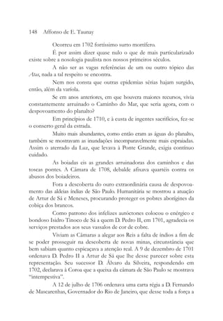 Ocorreu em 1702 fortíssimo surto mortífero.
É por assim dizer quase nulo o que de mais particularizado
existe sobre a nosologia paulista nos nossos primeiros séculos.
A não ser as vagas referências de um ou outro tópico das
Atas, nada a tal respeito se encontra.
Nem nos consta que outras epidemias sérias hajam surgido,
então, além da varíola.
Se em anos anteriores, em que houvera maiores recursos, vivia
constantemente arruinado o Caminho do Mar, que seria agora, com o
despovoamento do planalto?
Em princípios de 1710, e à custa de ingentes sacrifícios, fez-se
o conserto geral da estrada.
Muito mais abundantes, como então eram as águas do planalto,
também se mostravam as inundações incomparavelmente mais espraiadas.
Assim o aterrado da Luz, que levava à Ponte Grande, exigia contínuo
cuidado.
As boiadas eis as grandes arruinadoras dos caminhos e das
toscas pontes. A Câmara de 1708, debalde afixava quartéis contra os
abusos dos boiadeiros.
Fora a descoberta do ouro extraordinária causa de despovoa-
mento das aldeias índias de São Paulo. Humanitária se mostrou a atuação
de Artur de Sá e Meneses, procurando proteger os pobres aborígines da
cobiça dos brancos.
Como patrono dos infelizes autóctones colocou o enérgico e
bondoso Isidro Tinoco de Sá a quem D. Pedro II, em 1701, agradecia os
serviços prestados aos seus vassalos de cor de cobre.
Viviam as Câmaras a alegar aos Reis a falta de índios a fim de
se poder prosseguir na descoberta de novas minas, circunstância que
bem sabiam quanto espicaçava a atenção real. A 9 de dezembro de 1701
ordenava D. Pedro II a Artur de Sá que lhe desse parecer sobre esta
representação. Seu sucessor D. Álvaro da Silveira, respondendo em
1702, declarava à Coroa que a queixa da câmara de São Paulo se mostrava
“intempestiva”.
A 12 de julho de 1706 ordenava uma carta régia a D. Fernando
de Mascarenhas, Governador do Rio de Janeiro, que desse toda a força a
148 Affonso de E. Taunay
 