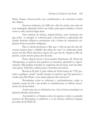Pedro Taques. Escrevera-lhe este cientificando-o do miserável estado
das Aldeias.
Houvera realmente, de 1686 até o fim do século, uma série de
atos municipais, altamente lesivos aos índios, para quem mandara a Coroa,
como se sabe, reservar largas áreas.
Esta carência de braços, imperiosíssima, num momento em
que todas as energias se voltavam para a descoberta e exploração das
jazidas minerais refletia-se cruelmente sob a forma de inaturáveis exi-
gências feitas aos pobres indígenas.
Para os aliviar prometeu o Rei, que “a fim de que lhe não fal-
tassem escravos para o trabalho das minas do ouro” se vendessem anual-
mente em São Paulo duzentos negros dos que iam de Angola ao Rio de
Janeiro, e pelo mesmo preço dos da terra.
Pouco depois levava o Governador fluminense, D. Álvaro de
Albuquerque, as queixas dos paulistas ao monarca, apoiando-as vigoro-
samente. Mal podiam remediar às exigências das lavouras com tão dimi-
nuta quota. Nada lhes sobrava para o benefício das minas.
Resolveu D. João V, pela ordem de 24 de março de 1709, per-
mitir a qualquer vassalo “poder navegar os escravos que lhe parecesse e
vender para São Paulo e suas minas quantos lhe conviesse”.
Perturbadas como se achavam, e profundamente, todas as
funções sociais de mil e um modos se manifestavam os reflexos decor-
rentes de tal desordem.
Assim raras são as referências nas Atas às festas municipais na
primeira década setecentista.
Associando-se a Câmara, como de esperar, a todos os grandes
sucessos da Monarquia, os jubilosos e os de tristeza, celebrou exéquias
por alma de D. Pedro II.
História da Cidade de São Paulo 149
 