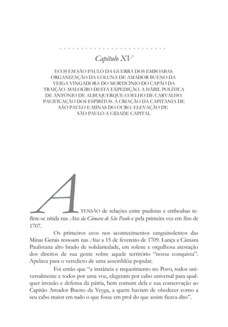. . . . . . . . . . . . . . . . . . . . . . . . .
Capítulo XV
ECOS EM SÃO PAULO DA GUERRA DOS EMBOABAS.
ORGANIZAÇÃO DA COLUNA DE AMADOR BUENO DA
VEIGA VINGADORA DO MORTICÍNIO DO CAPÃO DA
TRAIÇÃO. MALOGRO DESTA EXPEDIÇÃO. A HÁBIL POLÍTICA
DE ANTÔNIO DE ALBUQUERQUE COELHO DE CARVALHO.
PACIFICAÇÃO DOS ESPÍRITOS. A CRIAÇÃO DA CAPITANIA DE
SÃO PAULO E MINAS DO OURO. ELEVAÇÃO DE
SÃO PAULO A CIDADE CAPITAL
ATENSÃO de relações entre paulistas e emboabas re-
flete-se nítida nas Atas da Câmara de São Paulo e pela primeira vez em fins de
1707.
Os primeiros ecos nos acontecimentos sanguinolentos das
Minas Gerais ressoam nas Atas a 15 de fevereiro de 1709. Lança a Câmara
Paulistana alto brado de solidariedade, em solene e orgulhosa atestação
dos direitos de sua gente sobre aquele território “nossa conquista”.
Apelava para o veredicto de uma assembléia popular.
Foi então que “a instância e requerimento no Povo, todos uni-
versalmente e todos por uma voz, elegeram por cabo universal para qual-
quer invasão e defensa da pátria, bem comum dela e sua conservação ao
Capitão Amador Bueno da Veyga, a quem haviam de obedecer como a
seu cabo maior em tudo o que fosse em prol do que assim ficava dito”.
 