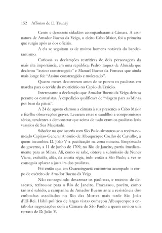 Cento e dezessete cidadãos acompanharam a Câmara. A assi-
natura de Amador Bueno da Veiga, o eleito Cabo Maior, foi a primeira
que surgiu após as dos oficiais.
A ela se seguiram as de muitos homens notáveis do bandei-
rantismo.
Curiosas as declarações restritivas de dois personagens da
mais alta importância, em uma república: Pedro Taques de Almeida que
declarou “assino constrangido” e Manuel Bueno da Fonseca que ainda
mais longe foi: “Assino constrangido e molestado”.
Quatro meses decorreram antes de se porem os paulistas em
marcha para o revide do morticínio no Capão da Traição.
Interessante a declaração que Amador Bueno da Veiga deixou
perante os camaristas. À expedição qualificava de “viagem para as Minas
por bem da pátria”.
A 24 de agosto clamou a câmara à sua presença o Cabo Maior
e fez-lhe observações graves. Levaram estas o caudilho a compromissos
sérios, tendentes a demonstrar que acima de tudo eram os paulistas leais
vassalos de Sua Majestade.
Sabedor no que ocorria com São Paulo alvorotou-se o recém-no-
meado Capitão-General Antônio de Albuquerque Coelho de Carvalho, a
quem incumbira D. João V a pacificação na zona mineira. Empossado
do governo, a 11 de junho de 1709, no Rio de Janeiro, partiu imediata-
mente para as Minas. Ali, como se sabe, obteve a submissão de Nunes
Viana, excluído, aliás, da anistia régia, indo então a São Paulo, a ver se
conseguia aplacar a justa ira dos paulistas.
Foi então que em Guaratinguetá encontrou acampado o cor-
po de exército de Amador Bueno da Veiga.
Não conseguindo desarmar os paulistas, e receoso de de-
sacato, retirou-se para o Rio de Janeiro. Fracassou, porém, como
tanto é sabido, a campanha de Amador Bueno ante a resistência dos
emboabas assediados no Rio das Mortes mais tarde São João
d’El-Rei. Hábil político de largas vistas começou Albuquerque a en-
tabolar negociações com a Câmara de São Paulo a quem enviou um
retrato de D. João V.
152 Affonso de E. Taunay
 