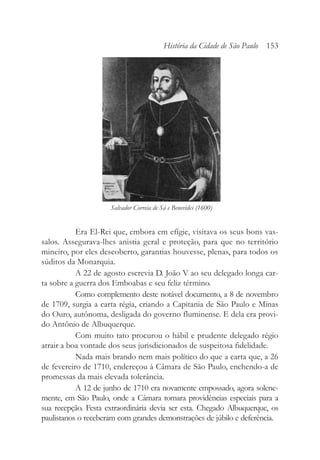 Era El-Rei que, embora em efígie, visitava os seus bons vas-
salos. Assegurava-lhes anistia geral e proteção, para que no território
mineiro, por eles descoberto, garantias houvesse, plenas, para todos os
súditos da Monarquia.
A 22 de agosto escrevia D. João V ao seu delegado longa car-
ta sobre a guerra dos Emboabas e seu feliz término.
Como complemento deste notável documento, a 8 de novembro
de 1709, surgia a carta régia, criando a Capitania de São Paulo e Minas
do Ouro, autônoma, desligada do governo fluminense. E dela era provi-
do Antônio de Albuquerque.
Com muito tato procurou o hábil e prudente delegado régio
atrair a boa vontade dos seus jurisdicionados de suspeitosa fidelidade.
Nada mais brando nem mais político do que a carta que, a 26
de fevereiro de 1710, endereçou à Câmara de São Paulo, enchendo-a de
promessas da mais elevada tolerância.
A 12 de junho de 1710 era novamente empossado, agora solene-
mente, em São Paulo, onde a Câmara tomara providências especiais para a
sua recepção. Festa extraordinária devia ser esta. Chegado Albuquerque, os
paulistanos o receberam com grandes demonstrações de júbilo e deferência.
História da Cidade de São Paulo 153
Salvador Correia de Sá e Benevides (1600)
 