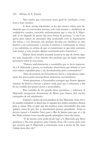 Não tardou que convocasse junta geral de satisfação a estes
bons e leais vassalos.
E deste meeting soleníssimo se fez não menos solene auto de-
clarando que os convocados haviam, com toda atenção e obediência de
verdadeiros vassalos, convindo uniformemente que a vista de S. Majes-
tade se ter dignado de querer dar nova forma de governo, “a esta Con-
quista para reparo da atenuação dela ocasionada com as inquietações
das minas, e sua alteração, não podiam duvidar em obedecer ao dito
Senhor e em continuarem o mesmo Comércio, e continuação às minas,
e sua assistência, na certeza de que se conservaram as que nelas assistiam,
com justiça, e sem vexação alguma ocasionada pelos forasteiros”.
Depois desta ressalva essencial assentou-se que de forma algu-
ma seria inquietado o livre trânsito dos paulistas que da região mineira
quisessem voltar às suas terras.
“Pareceu uniformemente a assembléia que se devia represen-
tar a S. Majestade a pouca, ou nenhuma observância que tinham as suas
reais ordens expedidas para o sal, desobedecidas pelos contratadores”.
Além da carência do fornecimento havia a vergonhosa explo-
ração dos povos pelos monopolistas, insaciáveis escorchadores.
Assim procurasse o Governador conseguir que fossem algumas
sumacas de Santos a buscar o gênero onde quer que o achassem, a fim
de ser vendido por preços justos e acomodados.
Para remédio de tão grande dano, permitisse e ordenasse S.
Majestade navegassem diretamente do Reino para Santos dois navios,
carregados de sal, anualmente.
Esperava a Junta, da real grandeza de Sua Majestade, fosse servi-
do mandar considerar os danos que se seguiam dos muitos caminhos abertos
para as minas. Não só pelo que daí resultava como descaminho dos reais
quintos, como de por eles se introduzirem pessoas prejudiciais. Assim se
deveria trancar o Caminho Novo para o Rio de Janeiro para que só o de
São Paulo existisse como sucedia quando principiara a lavra das minas.
“E da mesma sorte pedia desde logo a S. Majestade que Deus
guardasse e lhe seria proposto pela Câmara desta vila a justa razão com
que merecia que S. Majestade a autorização com a mercê de lhe fazer
Cidade desta dita vila.”
154 Affonso de E. Taunay
 
