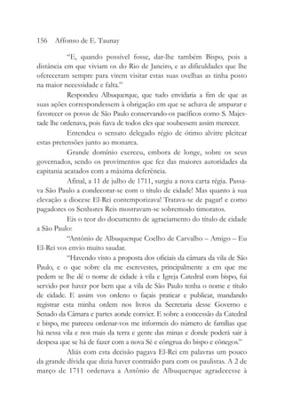 “E, quando possível fosse, dar-lhe também Bispo, pois a
distância em que viviam os do Rio de Janeiro, e as dificuldades que lhe
ofereceram sempre para virem visitar estas suas ovelhas as tinha posto
na maior necessidade e falta.”
Respondeu Albuquerque, que tudo envidaria a fim de que as
suas ações correspondessem à obrigação em que se achava de amparar e
favorecer os povos de São Paulo conservando-os pacíficos como S. Majes-
tade lhe ordenava, pois fiava de todos eles que soubessem assim merecer.
Entendeu o sensato delegado régio de ótimo alvitre pleitear
estas pretensões junto ao monarca.
Grande domínio exerceu, embora de longe, sobre os seus
governados, sendo os provimentos que fez das maiores autoridades da
capitania acatados com a máxima deferência.
Afinal, a 11 de julho de 1711, surgiu a nova carta régia. Passa-
va São Paulo a condecorar-se com o título de cidade! Mas quanto à sua
elevação a diocese El-Rei contemporizava! Tratava-se de pagar! e como
pagadores os Senhores Reis mostravam-se sobremodo timoratos.
Eis o teor do documento de agraciamento do título de cidade
a São Paulo:
“Antônio de Albuquerque Coelho de Carvalho – Amigo – Eu
El-Rei vos envio muito saudar.
“Havendo visto a proposta dos oficiais da câmara da vila de São
Paulo, e o que sobre ela me escrevestes, principalmente a em que me
pedem se lhe dê o nome de cidade à vila e Igreja Catedral com bispo, fui
servido por haver por bem que a vila de São Paulo tenha o nome e título
de cidade. E assim vos ordeno o façais praticar e publicar, mandando
registrar esta minha ordem nos livros da Secretaria desse Governo e
Senado da Câmara e partes aonde convier. E sobre a concessão da Catedral
e bispo, me pareceu ordenar-vos me informeis do número de famílias que
há nessa vila e nos mais da terra e gente das minas e donde poderá sair à
despesa que se há de fazer com a nova Sé e côngrua do bispo e cônegos.”
Aliás com esta decisão pagava El-Rei em palavras um pouco
da grande dívida que dizia haver contraído para com os paulistas. A 2 de
março de 1711 ordenava a Antônio de Albuquerque agradecesse à
156 Affonso de E. Taunay
 