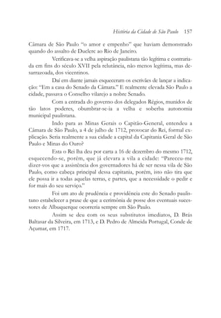 Câmara de São Paulo “o amor e empenho” que haviam demonstrado
quando do assalto de Duclerc ao Rio de Janeiro.
Verificava-se a velha aspiração paulistana tão legítima e contraria-
da em fins do século XVII pela relutância, não menos legítima, mas de-
sarrazoada, dos vicentinos.
Daí em diante jamais esqueceram os escrivães de lançar a indica-
ção: “Em a casa do Senado da Câmara.” E realmente elevada São Paulo a
cidade, passava o Conselho vilarejo a nobre Senado.
Com a entrada do governo dos delegados Régios, munidos de
tão latos poderes, obumbrar-se-ia a velha e soberba autonomia
municipal paulistana.
Indo para as Minas Gerais o Capitão-General, entendeu a
Câmara de São Paulo, a 4 de julho de 1712, provocar do Rei, formal ex-
plicação. Seria realmente a sua cidade a capital da Capitania Geral de São
Paulo e Minas do Ouro?
Esta o Rei lha deu por carta a 16 de dezembro do mesmo 1712,
esquecendo-se, porém, que já elevara a vila a cidade: “Pareceu-me
dizer-vos que a assistência dos governadores há de ser nessa vila de São
Paulo, como cabeça principal dessa capitania, porém, isto não tira que
ele possa ir a todas aquelas terras, e partes, que a necessidade o pedir e
for mais do seu serviço.”
Foi um ato de prudência e providência este do Senado paulis-
tano estabelecer a praxe de que a cerimônia de posse dos eventuais suces-
sores de Albuquerque ocorreria sempre em São Paulo.
Assim se deu com os seus substitutos imediatos, D. Brás
Baltasar da Silveira, em 1713, e D. Pedro de Almeida Portugal, Conde de
Açumar, em 1717.
História da Cidade de São Paulo 157
 