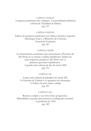 CAPÍTULO XXXVII
A imprensa paulistana sob o Império. A extraordinária influência
cultural da Faculdade de Direito
pág. 331
CAPÍTULO XXXVIII
Índices do progresso paulistano nos últimos decênios imperiais.
Almanaque Luné e o Relatório da Comissão
Central de Estatística
pág. 341
CAPÍTULO XXXIX
As circunstâncias econômicas que caracterizam a Província de
São Paulo ao se encetar o regime republicano. Índices do
mais auspicioso progresso. São Paulo sob os
primeiros governos republicanos.
A grande crise cafeeira de fins do século XIX
pág. 351
CAPÍTULO XL
A grave crise cafeeira de princípios do século XX.
O Convênio de Taubaté e as operações da valorização.
O reflexo da crise sobre a cidade
pág. 361
CAPÍTULO XLI
Retoma a cidade o seu forte ritmo progressista.
Dificuldades causadas pela primeira conflagração mundial.
A pandemia de 1918
pág. 369
 