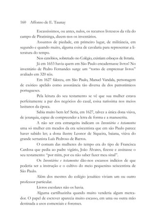 Escassíssimos, ou antes, nulos, os recursos livrescos da vila do
campo de Piratininga, dizem-nos os inventários.
Assuntos de piedade, em primeiro lugar, de militância, em
segundo e quando muito, alguma coisa de cavalaria para representar a li-
teratura do tempo.
Nos cenóbios, sobretudo no Colégio, existiam esboços de livraria.
Já em 1653 havia quem em São Paulo encadernasse livros! No
inventário de Pedro Fernandes surge um “torno de emprensar livros”
avaliado em 320 réis.
Em 1627 faleceu, em São Paulo, Manuel Vandala, personagem
de exótico apelido como assonância tão diversa da dos patronímicos
portugueses.
Pela leitura do seu testamento se vê que sua mulher estava
perfeitamente a par dos negócios do casal, coisa raríssima nos meios
lusitanos da época.
Sabia muito bem ler! Seria, em 1627, talvez a única dona viúva,
de jerarquia, capaz de compreender a letra de forma e a manuscrita.
A não ser esta estrangeira indicam os Inventários e testamentos
uma só mulher em meados da era seiscentista que em são Paulo parece
haver sabido ler; a dona ilustre Leonor de Siqueira, baiana, viúva do
grande sertanista Luís Pedroso de Barros.
O comum das mulheres do tempo era do tipo de Francisca
Cardosa que pedia ao padre vigário, João Álvares, fizesse e assinasse o
seu testamento: “por mim, por eu não saber fazer meu sinal”.
Os Inventários e testamentos dão-nos escassos indícios de que
poderia ser a instrução e o cultivo do meio pequenino seiscentista de
São Paulo.
Além dos mestres do colégio jesuítico viviam um ou outro
professor particular.
Livros escolares não os havia.
Alguma cartilhazinha quando muito venderia algum merca-
dor. O papel de escrever aparecia muito escasso, em uma ou outra mão
destinada a usos comerciais e forenses.
160 Affonso de E. Taunay
 