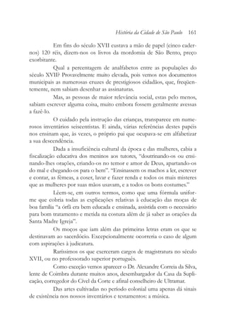 Em fins do século XVII custava a mão de papel (cinco cader-
nos) 120 réis, dizem-nos os livros da mordomia de São Bento, preço
exorbitante.
Qual a percentagem de analfabetos entre as populações do
século XVII? Provavelmente muito elevada, pois vemos nos documentos
municipais as numerosas cruzes de prestigiosos cidadãos, que, freqüen-
temente, nem sabiam desenhar as assinaturas.
Mas, as pessoas de maior relevância social, estas pelo menos,
sabiam escrever alguma coisa, muito embora fossem geralmente avessas
a fazê-lo.
O cuidado pela instrução das crianças, transparece em nume-
rosos inventários seiscentistas. E ainda, várias referências destes papéis
nos ensinam que, às vezes, o próprio pai que ocupava-se em alfabetizar
a sua descendência.
Dada a insuficiência cultural da época e das mulheres, cabia a
fiscalização educativa dos meninos aos tutores, “doutrinando-os ou ensi-
nando-lhes orações, criando-os no temor e amor de Deus, apartando-os
do mal e chegando-os para o bem”. “Ensinassem os machos a ler, escrever
e contar, as fêmeas, a coser, lavar e fazer renda e todos os mais misteres
que as mulheres por suas mãos usavam, e a todos os bons costumes.”
Lêem-se, em outros termos, como que uma fórmula unifor-
me que cobria todas as explicações relativas à educação das moças de
boa família “a órfã era bem educada e ensinada, assistida com o necessário
para bom tratamento e metida na costura além de já saber as orações da
Santa Madre Igreja”.
Os moços que iam além das primeiras letras eram os que se
destinavam ao sacerdócio. Excepcionalmente ocorreria o caso de algum
com aspirações à judicatura.
Raríssimos os que exerceram cargos de magistratura no século
XVII, ou no professorado superior português.
Como exceção vemos aparecer o Dr. Alexandre Correia da Silva,
lente de Coimbra durante muitos anos, desembargador da Casa da Supli-
cação, corregedor do Cível da Corte e afinal conselheiro de Ultramar.
Das artes cultivadas no período colonial uma apenas dá sinais
de existência nos nossos inventários e testamentos: a música.
História da Cidade de São Paulo 161
 